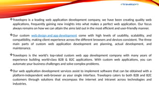 Travelopro is a leading web application development company, we have been creating quality web
applications, frequently gaining new insights into what makes a perfect web application. Our focus
always remains on how we can attain the aims laid out in the most efficient and user-friendly manner.
Our custom web design and app development come with high levels of usability, scalability, and
compatibility, making client experience across the different browsers and devices consistent. The three
main parts of custom web application development are planning, actual development, and
maintenance.
Travelopro is the world's top-rated custom web app development company with many years of
experience building world-class B2B & B2C applications. With custom web applications, you can
automate your business challenges and solve complex problems.
Our web application development services assist to implement software that can be obtained with a
platform-independent web-browser as your single interface. Travelopro caters to both B2B and B2C
customers through solutions that encompass the internet and intranet across technologies and
industries.
 