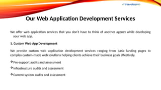 Our Web Application Development Services
We offer web application services that you don’t have to think of another agency while developing
your web app.
1. Custom Web App Development
We provide custom web application development services ranging from basic landing pages to
complex custom-made web solutions helping clients achieve their business goals effectively.
Pre-support audits and assessment
Infrastructure audits and assessment
Current system audits and assessment
 