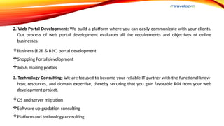 2. Web Portal Development: We build a platform where you can easily communicate with your clients.
Our process of web portal development evaluates all the requirements and objectives of online
businesses.
Business (B2B & B2C) portal development
Shopping Portal development
Job & mailing portals
3. Technology Consulting: We are focused to become your reliable IT partner with the functional know-
how, resources, and domain expertise, thereby securing that you gain favorable ROI from your web
development project.
OS and server migration
Software up-gradation consulting
Platform and technology consulting
 
