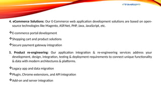 4. eCommerce Solutions: Our E-Commerce web application development solutions are based on open-
source technologies like Magento, ASP.Net, PHP, Java, JavaScript, etc.
E-commerce portal development
Shopping cart and product solutions
Secure payment gateway integration
5. Product re-engineering: Our application integration & re-engineering services address your
development, design, integration, testing & deployment requirements to connect unique functionality
& data with modern architectures & platforms.
Legacy app and data migration
Plugin, Chrome extensions, and API integration
Add-on and server integration
 