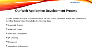 Our Web Application Development Process
In order to make sure that our services are of the best quality, we follow a dedicated procedure of
providing these services. This includes the following steps.
Research & Analysis
Mockups & Design
Application Development
QA & Testing
Deployment
Support and Maintenance
 