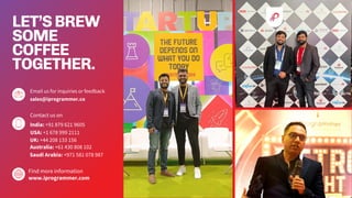 LET’SBREW
SOME
COFFEE
TOGETHER.
Email us for inquiries or feedback
sales@iprogrammer.co
Contact us on
India: +91 879 621 9605
Find more information
www.iprogrammer.com
USA: +1 678 999 2111
UK: +44 208 133 156
Australia: +61 430 808 102
Saudi Arabia: +971 581 078 987
 