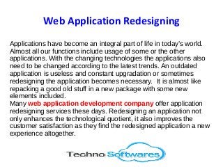 Web Application Redesigning
Applications have become an integral part of life in today’s world.
Almost all our functions include usage of some or the other
applications. With the changing technologies the applications also
need to be changed according to the latest trends. An outdated
application is useless and constant upgradation or sometimes
redesigning the application becomes necessary. It is almost like
repacking a good old stuff in a new package with some new
elements included.
Many web application development company offer application
redesigning services these days. Redesigning an application not
only enhances the technological quotient, it also improves the
customer satisfaction as they find the redesigned application a new
experience altogether.
 