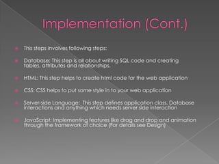 

This steps involves following steps:



Database: This step is all about writing SQL code and creating
tables, attributes and relationships.



HTML: This step helps to create html code for the web application



CSS: CSS helps to put some style in to your web application



Server-side Language: This step defines application class, Database
interactions and anything which needs server side interaction



JavaScript: Implementing features like drag and drop and animation
through the framework of choice (For details see Design)

 