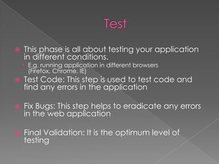 

This phase is all about testing your application
in different conditions.

 E.g. running application in different browsers
(Firefox, Chrome, IE)



Test Code: This step is used to test code and
find any errors in the application



Fix Bugs: This step helps to eradicate any errors
in the web application



Final Validation: It is the optimum level of
testing

 