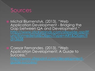 

Michal Blumenstyk. (2013). “Web
Application Development - Bridging the
Gap between QA and Development.”
http://www.stickyminds.com/sitewide.asp?F
unction=edetail&ObjectType=ART&ObjectI
d=3658



Caesar Fernandes. (2013). “Web
Application Development: A Guide to
Success.”
http://www.sitepoint.com/developmentguide-success/

 