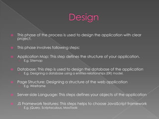

This phase of the process is used to design the application with clear
project.



This phase involves following steps:



Application Map: This step defines the structure of your application.
›



Database: This step is used to design the database of the application
›



E.g. Sitemap

E.g. Designing a database using a entities-relationships (ER) model.

Page Structure: Designing a structure of the web application
›

E.g. Wireframe



Server-side Language: This steps defines your objects of the application



JS Framework features: This steps helps to choose JavaScript framework
›

E.g. jQuery, Scriptaculous, MooTools

 
