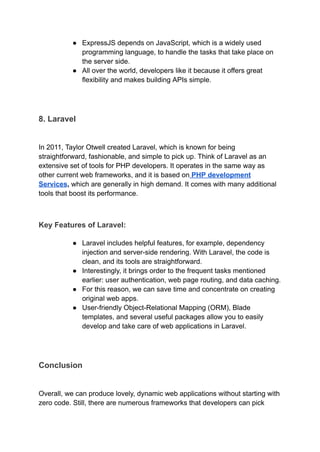 ●​ ExpressJS depends on JavaScript, which is a widely used
programming language, to handle the tasks that take place on
the server side.
●​ All over the world, developers like it because it offers great
flexibility and makes building APIs simple.
8. Laravel
In 2011, Taylor Otwell created Laravel, which is known for being
straightforward, fashionable, and simple to pick up. Think of Laravel as an
extensive set of tools for PHP developers. It operates in the same way as
other current web frameworks, and it is based on PHP development
Services, which are generally in high demand. It comes with many additional
tools that boost its performance.
Key Features of Laravel:
●​ Laravel includes helpful features, for example, dependency
injection and server-side rendering. With Laravel, the code is
clean, and its tools are straightforward.
●​ Interestingly, it brings order to the frequent tasks mentioned
earlier: user authentication, web page routing, and data caching.
●​ For this reason, we can save time and concentrate on creating
original web apps.
●​ User-friendly Object-Relational Mapping (ORM), Blade
templates, and several useful packages allow you to easily
develop and take care of web applications in Laravel.
Conclusion
Overall, we can produce lovely, dynamic web applications without starting with
zero code. Still, there are numerous frameworks that developers can pick
 