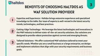 1
2
3
Expertise and Experience:- Haltdos brings extensive experience and specialized
knowledge to the table. Our team of experts is well-versed in the latest security
trends, technologies, and best practices.
Cutting-Edge Technology:- We leverage the latest technologies and innovations in
the WAF industry to deliver state-of-the-art security solutions. Our solutions are
designed to provide robust protection against current and emerging threats.
Tailored Solutions:- We offer customized WAF solutions tailored to meet your
specific needs. Whether you are a small business or a large enterprise, we design
and implement solutions that align with your security requirements and business
goals.
3
BENEFITS OF CHOOSING HALTDOS AS
WAF SOLUTION PROVIDER
 