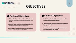 OBJECTIVES
Behavioral Analysis: Implement advanced algorithms for
detecting anomalous behavior that may indicate a cyber
attack.
Signature-Based Detection: Continuously update threat
signatures to recognize known attack vectors.
Zero-Day Attack Protection: Develop methods to protect
against previously unknown vulnerabilities.
Technical Objectives:
Market Expansion: Identify and target new market
segments and geographic regions.
Lead Generation: Develop strategies for generating
high-quality leads.
Reputation Management: Manage and respond to
customer feedback and reviews.
Business Objectives:
4
 