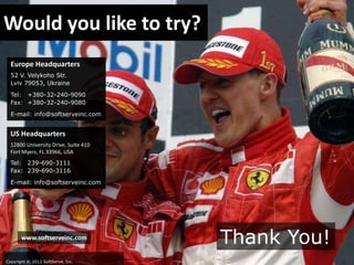 Would you like to try?
Europe Headquarters
52 V. Velykoho Str.
Lviv 79053, Ukraine
Tel: +380-32-240-9090
Fax: +380-32-240-9080
E-mail: info@softserveinc.com

US Headquarters
12800 University Drive, Suite 410
Fort Myers, FL 33966, USA
Tel: 239-690-3111
Fax: 239-690-3116
E-mail: info@softserveinc.com

www.softserveinc.com

Copyright © 2012 SoftServe, Inc.

Thank You!

 