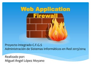 Web Application
Firewall
Proyecto integrado C.F.G.S
Administración de Sistemas Informáticos en Red 2013/2014
Realizado por:
Miguel Ángel López Moyano
 
