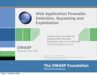 Web Application Firewalls:
                                    Detection, Bypassing and
                                    Exploitation


                                              Sandro Gauci and Wendel
                                              Guglielmetti Henrique
                                              EnableSecurity and Trustwave
                                              sandro@enablesecurity.com
                    OWASP
                    December 2nd, 2009

                                         Copyright © The OWASP Foundation
                                         Permission is granted to copy, distribute and/or modify this document
                                         under the terms of the OWASP License.




                                         The OWASP Foundation
                                         http://www.owasp.org

Friday, 4 December 2009
 