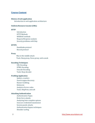 Course Content

History of web application
    Introduction to web application architecture

Uniform Resource Locator (URL)

HTTP
        Introduction
        HTTP Methods
        WEBDAV methods
        Request/Response analysis
        Security problems with http

HTTPS
        Handshake protocol
        Record protocol

Proxy
        Man in the middle attack
        Tools: Burp proxy, Paros proxy, web scarab

Encoding Techniques
      URL Encoding
      HTML Encoding
      Unicode Encoding
      Tools: Burp decoder

Profiling Application
        Spiders, crawlers
        Search engine discovery
        Banner Grabbing
        Robots.txt
        Analysis of error codes
        Tools: HttpPrint, netcraft

Attacking Authentication
       Authentication Types
       Brute force attacks
       Analyzing Auto complete options
       Insecure credential transmission
       Session puzzle attacks
       Authentication bypass techniques
       Shoulder surfing

 2                                                   http://www.securitylearn.net
 
