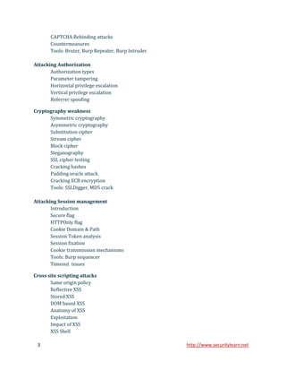 CAPTCHA Rebinding attacks
       Countermeasures
       Tools: Bruter, Burp Repeater, Burp Intruder

Attacking Authorization
       Authorization types
       Parameter tampering
       Horizontal privilege escalation
       Vertical privilege escalation
       Referrer spoofing

Cryptography weakness
      Symmetric cryptography
      Asymmetric cryptography
      Substitution cipher
      Stream cipher
      Block cipher
      Steganography
      SSL cipher testing
      Cracking hashes
      Padding oracle attack
      Cracking ECB encryption
      Tools: SSLDigger, MD5 crack

Attacking Session management
       Introduction
       Secure flag
       HTTPOnly flag
       Cookie Domain & Path
       Session Token analysis
       Session fixation
       Cookie transmission mechanisms
       Tools: Burp sequencer
       Timeout issues

Cross site scripting attacks
       Same origin policy
       Reflective XSS
       Stored XSS
       DOM based XSS
       Anatomy of XSS
       Exploitation
       Impact of XSS
       XSS Shell

 3                                                   http://www.securitylearn.net
 