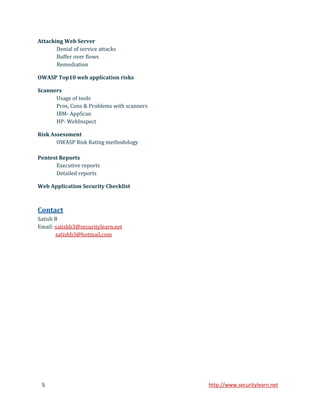 Attacking Web Server
       Denial of service attacks
       Buffer over flows
       Remediation

OWASP Top10 web application risks

Scanners
      Usage of tools
      Pros, Cons & Problems with scanners
      IBM- AppScan
      HP- WebInspect

Risk Assessment
       OWASP Risk Rating methodology

Pentest Reports
      Executive reports
      Detailed reports

Web Application Security Checklist



Contact
Satish B
Email: satishb3@securitylearn.net
       satishb3@hotmail.com




 5                                          http://www.securitylearn.net
 