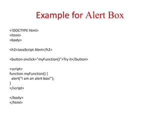 Example for Alert Box
<!DOCTYPE html>
<html>
<body>
<h2>JavaScript Alert</h2>
<button onclick="myFunction()">Try it</button>
<script>
function myFunction() {
alert("I am an alert box!");
}
</script>
</body>
</html>
 