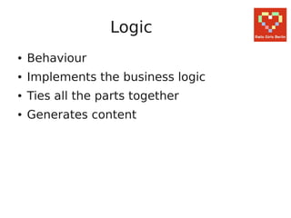 Logic
●   Behaviour
●   Implements the business logic
●   Ties all the parts together
●   Generates content
 