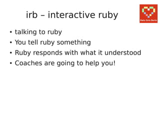 irb – interactive ruby
●   talking to ruby
●   You tell ruby something
●   Ruby responds with what it understood
●   Coaches are going to help you!
 