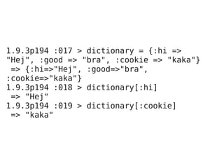 1.9.3p194 :017 > dictionary = {:hi =>
"Hej", :good => "bra", :cookie => "kaka"}
 => {:hi=>"Hej", :good=>"bra",
:cookie=>"kaka"}
1.9.3p194 :018 > dictionary[:hi]
 => "Hej"
1.9.3p194 :019 > dictionary[:cookie]
 => "kaka"
 