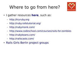 Where to go from here?
●   I gather resources here, such as:
    –   http://tryruby.org
    –   http://ruby.railstutorial.org/
    –   http://rubymonk.com/
    –   http://www.codeschool.com/courses/rails-for-zombies
    –   http://rubykoans.com/
    –   http://railscasts.com/
●   Rails Girls Berlin project groups
 