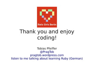 Thank you and enjoy
           coding!
                   Tobias Pfeiffer
                     @PragTob
              pragtob.wordpress.com
listen to me talking about learning Ruby (German)
 