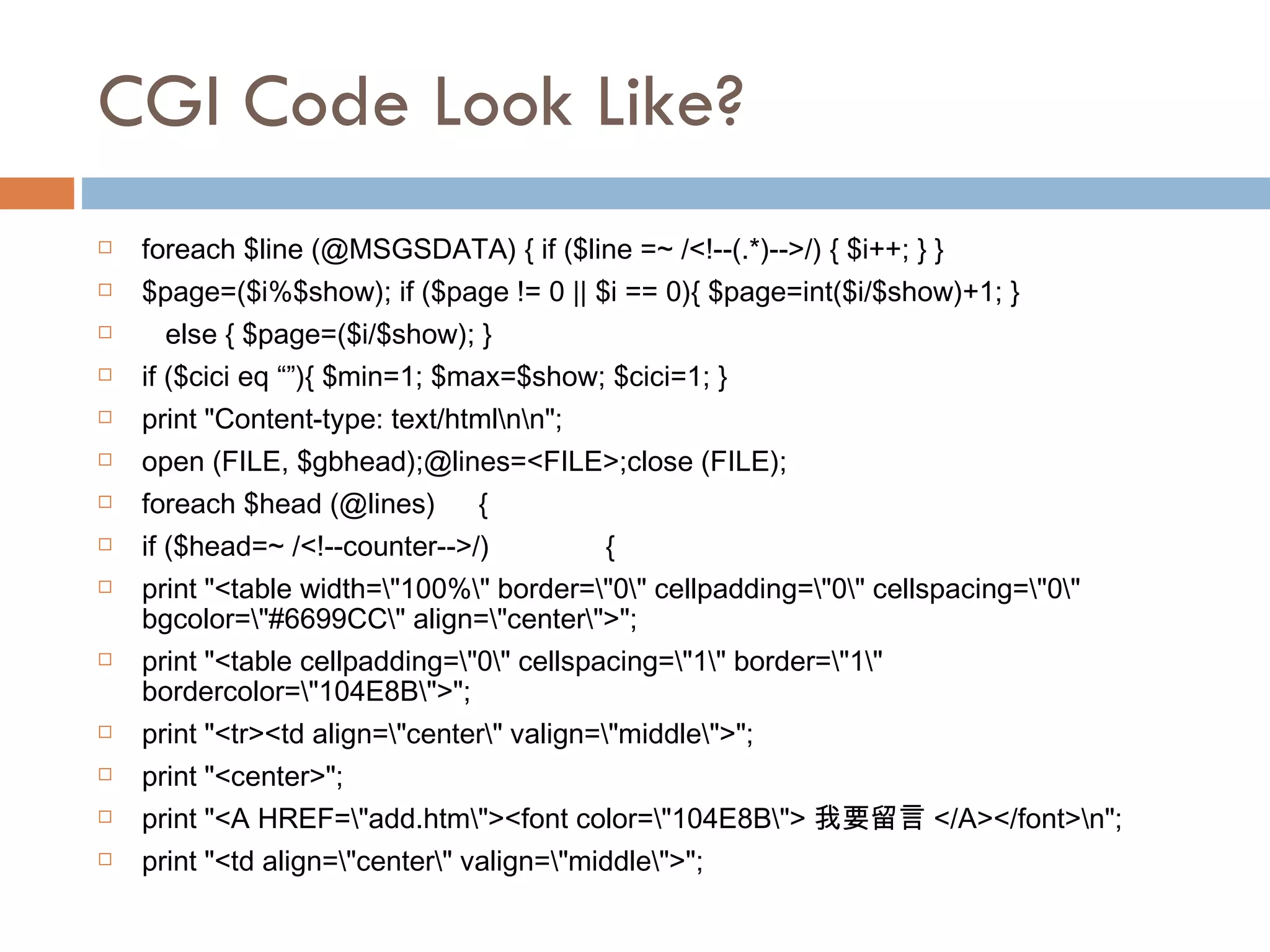 CGI Code Look Like? foreach $line (@MSGSDATA) { if ($line =~ /<!--(.*)-->/) { $i++; } } $page=($i%$show); if ($page != 0 || $i == 0){ $page=int($i/$show)+1; } else { $page=($i/$show); } if ($cici eq “”){ $min=1; $max=$show; $cici=1; } print &quot;Content-type: text/html\n\n&quot;; open (FILE, $gbhead);@lines=<FILE>;close (FILE); foreach $head (@lines) { if ($head=~ /<!--counter-->/) {  print &quot;<table width=\&quot;100%\&quot; border=\&quot;0\&quot; cellpadding=\&quot;0\&quot; cellspacing=\&quot;0\&quot; bgcolor=\&quot;#6699CC\&quot; align=\&quot;center\&quot;>&quot;; print &quot;<table cellpadding=\&quot;0\&quot; cellspacing=\&quot;1\&quot; border=\&quot;1\&quot; bordercolor=\&quot;104E8B\&quot;>&quot;; print &quot;<tr><td align=\&quot;center\&quot; valign=\&quot;middle\&quot;>&quot;;  print &quot;<center>&quot;; print &quot;<A HREF=\&quot;add.htm\&quot;><font color=\&quot;104E8B\&quot;> 我要留言 </A></font>\n&quot;; print &quot;<td align=\&quot;center\&quot; valign=\&quot;middle\&quot;>&quot;;  