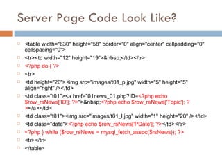 Server Page Code Look Like? <table width="630" height="58" border="0" align="center" cellpadding="0" cellspacing="0"> <tr><td width="12" height="19">&nbsp;</td></tr> <?php do { ?> <tr> <td height="20"><img src="images/t01_p.jpg" width="5" height="5" align="right" /></td> <td class="t01"><a href="01news_01.php?ID= <?php echo $row_rsNews['ID']; ?> ">&nbsp; <?php echo $row_rsNews['Topic']; ?> </a></td> <td class="t01"><img src="images/t01_l.jpg" width="1" height="20" /></td> <td class="date"> <?php echo $row_rsNews['PDate']; ?> </td></tr> <?php } while ($row_rsNews = mysql_fetch_assoc($rsNews)); ?> <tr></tr> </table> 