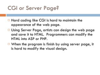 CGI or Server Page? Hard coding like CGI is hard to maintain the appearance of the web page. Using Server Page, artists can design the web page and save it to HTML.  Programmers can modify the HTML into ASP or PHP. When the program is finish by using server page, it is hard to modify the visual design. 