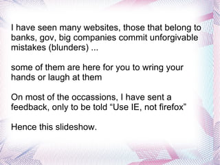 I have seen many websites, those that belong to banks, gov, big companies commit unforgivable mistakes (blunders) ...  some of them are here for you to wring your hands or laugh at them On most of the occassions, I have sent a feedback, only to be told “Use IE, not firefox” Hence this slideshow. 