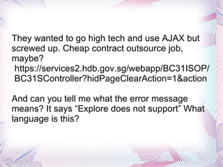 They wanted to go high tech and use AJAX but screwed up. Cheap contract outsource job, maybe? https://services2.hdb.gov.sg/webapp/BC31ISOP/BC31SController?hidPageClearAction=1&action  And can you tell me what the error message means? It says “Explore does not support” What language is this? 