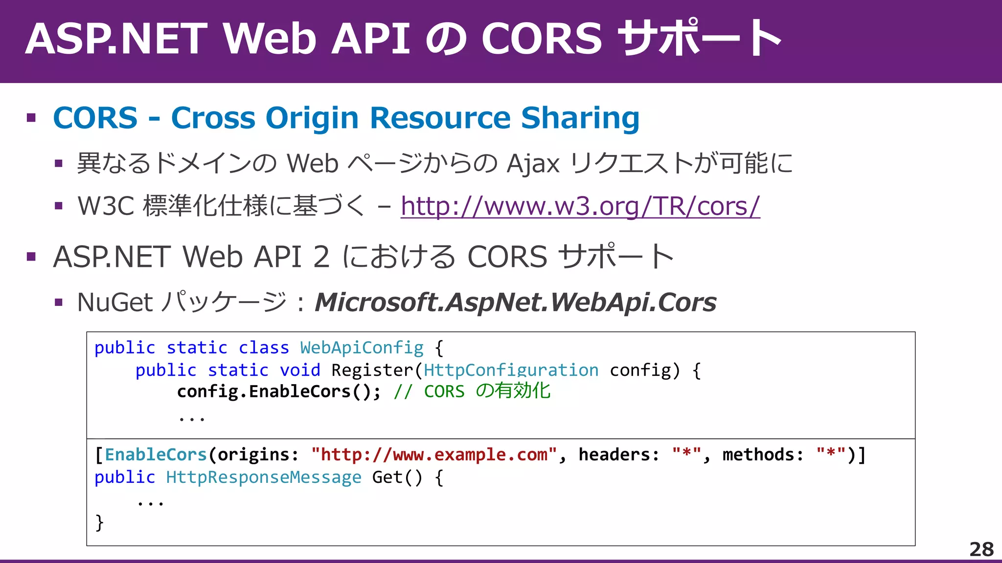  CORS - Cross Origin Resource Sharing



http://www.w3.org/TR/cors/



public static class WebApiConfig {
public static void Register(HttpConfiguration config) {
config.EnableCors(); // CORS の有効化
...
[EnableCors(origins: "http://www.example.com", headers: "*", methods: "*")]
public HttpResponseMessage Get() {
...
}
28

 
