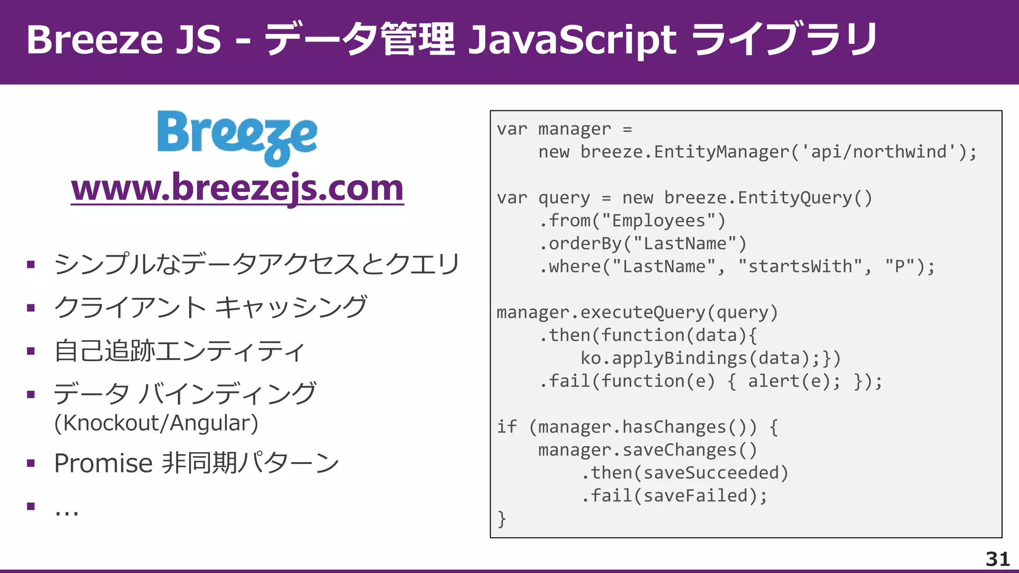 www.breezejs.com







var manager =
new breeze.EntityManager('api/northwind');
var query = new breeze.EntityQuery()
.from("Employees")
.orderBy("LastName")
.where("LastName", "startsWith", "P");
manager.executeQuery(query)
.then(function(data){
ko.applyBindings(data);})
.fail(function(e) { alert(e); });
if (manager.hasChanges()) {
manager.saveChanges()
.then(saveSucceeded)
.fail(saveFailed);
}
31

 