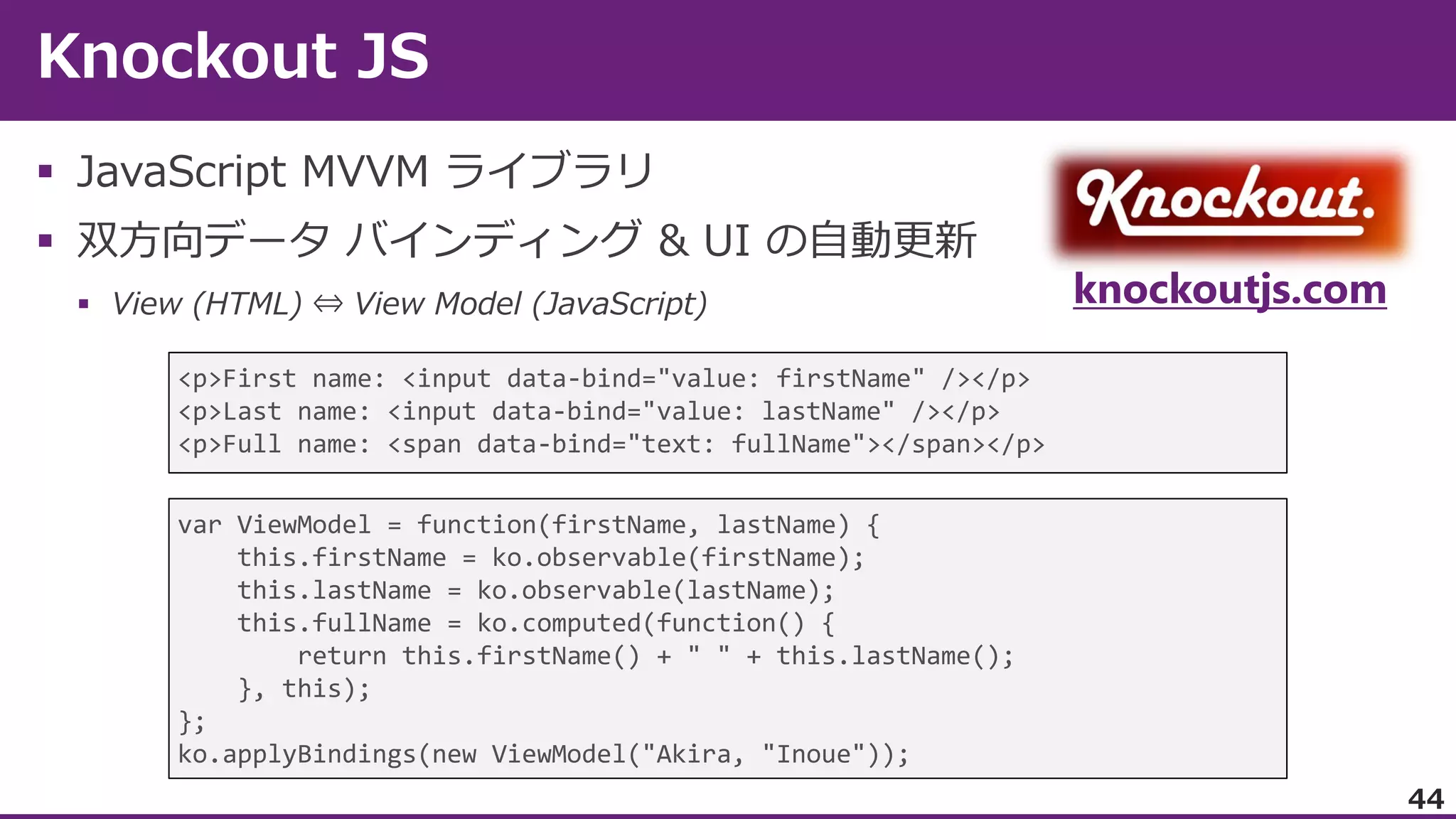 


knockoutjs.com


<p>First name: <input data-bind="value: firstName" /></p>
<p>Last name: <input data-bind="value: lastName" /></p>
<p>Full name: <span data-bind="text: fullName"></span></p>
var ViewModel = function(firstName, lastName) {
this.firstName = ko.observable(firstName);
this.lastName = ko.observable(lastName);
this.fullName = ko.computed(function() {
return this.firstName() + " " + this.lastName();
}, this);
};
ko.applyBindings(new ViewModel("Akira, "Inoue"));

44

 
