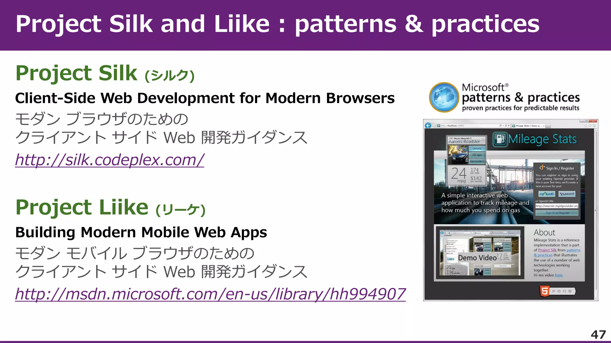 Project Silk

(シルク)

Client-Side Web Development for Modern Browsers

モダン ブラウザのための
クライアント サイド Web 開発ガイダンス
http://silk.codeplex.com/

Project Liike

(リーケ)

Building Modern Mobile Web Apps

モダン モバイル ブラウザのための
クライアント サイド Web 開発ガイダンス
http://msdn.microsoft.com/en-us/library/hh994907
47

 