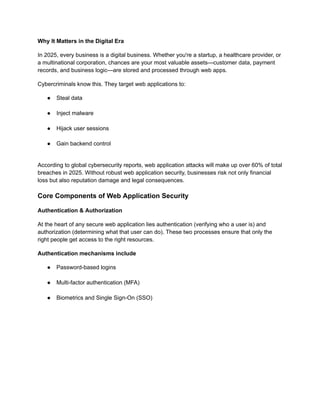 Why It Matters in the Digital Era
In 2025, every business is a digital business. Whether you're a startup, a healthcare provider, or
a multinational corporation, chances are your most valuable assets—customer data, payment
records, and business logic—are stored and processed through web apps.
Cybercriminals know this. They target web applications to:
●​ Steal data​
●​ Inject malware​
●​ Hijack user sessions​
●​ Gain backend control​
According to global cybersecurity reports, web application attacks will make up over 60% of total
breaches in 2025. Without robust web application security, businesses risk not only financial
loss but also reputation damage and legal consequences.
Core Components of Web Application Security
Authentication & Authorization
At the heart of any secure web application lies authentication (verifying who a user is) and
authorization (determining what that user can do). These two processes ensure that only the
right people get access to the right resources.
Authentication mechanisms include
●​ Password-based logins​
●​ Multi-factor authentication (MFA)​
●​ Biometrics and Single Sign-On (SSO)
 