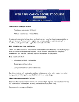 ​
Authorization strategies involve
●​ Role-based access control (RBAC)​
●​ Attribute-based access control (ABAC)​
Improperly implemented auth systems can lead to severe breaches like privilege escalation or
account takeover. For example, if a regular user can access admin dashboards simply by
modifying a URL parameter, the application is critically vulnerable.
Data Validation and Input Sanitization
This is one of the most basic yet commonly overlooked aspects of web app security. Every input
from the user must be treated as untrusted. Failure to do this opens the door to injection
attacks—like SQL injection, command injection, or cross-site scripting (XSS).
Best practices include
●​ Whitelisting expected input formats​
●​ Escaping special characters​
●​ Using parameterized queries in databases​
Sanitizing input not only protects the database but also secures the entire system from being
manipulated via hidden payloads embedded in forms or query strings.
Session Management and Encryption
Sessions allow web apps to remember users across multiple requests. However, if session IDs
are predictable or transmitted in clear text, attackers can hijack them easily.
Secure session management involves
 