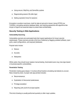 ●​ Using secure, HttpOnly, and SameSite cookies​
●​ Regenerating session IDs after login​
●​ Setting expiration times for sessions​
Encryption is another must-have—both for data at rest and in transit. Using HTTPS (via
TLS/SSL), encrypting sensitive database fields, and hashing passwords with algorithms like
bcrypt or Argon2 are essential steps to protect data confidentiality.
Security Testing in Web Applications
Vulnerability Scanning
Vulnerability scanners are automated tools that inspect applications for known security
weaknesses. These scanners provide a first line of defense by flagging outdated software, open
ports, weak configurations, and exposed databases.
Popular tools include
●​ Nessus​
●​ Acunetix​
●​ Netsparker​
While useful, they should never replace manual testing. Automated scans may miss logic-based
or business-specific vulnerabilities.
Penetration Testing
Penetration testing goes deeper. It involves ethical hackers simulating real attacks to uncover
flaws missed by tools. A proper web app pentest includes:
●​ Reconnaissance​
●​ Exploitation of discovered weaknesses​
●​ Privilege escalation​
●​ Reporting with proof-of-concept exploits​
This kind of testing is usually performed quarterly or after major updates.
 