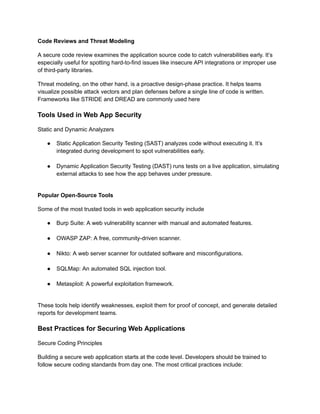 Code Reviews and Threat Modeling
A secure code review examines the application source code to catch vulnerabilities early. It’s
especially useful for spotting hard-to-find issues like insecure API integrations or improper use
of third-party libraries.
Threat modeling, on the other hand, is a proactive design-phase practice. It helps teams
visualize possible attack vectors and plan defenses before a single line of code is written.
Frameworks like STRIDE and DREAD are commonly used here
Tools Used in Web App Security
Static and Dynamic Analyzers
●​ Static Application Security Testing (SAST) analyzes code without executing it. It’s
integrated during development to spot vulnerabilities early.​
●​ Dynamic Application Security Testing (DAST) runs tests on a live application, simulating
external attacks to see how the app behaves under pressure.​
Popular Open-Source Tools
Some of the most trusted tools in web application security include
●​ Burp Suite: A web vulnerability scanner with manual and automated features.​
●​ OWASP ZAP: A free, community-driven scanner.​
●​ Nikto: A web server scanner for outdated software and misconfigurations.​
●​ SQLMap: An automated SQL injection tool.​
●​ Metasploit: A powerful exploitation framework.​
These tools help identify weaknesses, exploit them for proof of concept, and generate detailed
reports for development teams.
Best Practices for Securing Web Applications
Secure Coding Principles
Building a secure web application starts at the code level. Developers should be trained to
follow secure coding standards from day one. The most critical practices include:
 