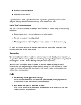 ●​ Predict possible attack paths​
●​ Automate threat hunting​
AI-powered WAFs (Web Application Firewalls) adjust rules dynamically based on traffic
analysis, reducing false positives and blocking novel threats in real time.
Rise of Zero Trust Architecture
The Zero Trust model operates on a simple idea: "Never trust, always verify." In web security,
this means
●​ Every request, even from internal sources, is authenticated.​
●​ No user or device is trusted by default.​
●​ Micro-segmentation and identity-based access replace perimeter-based security.​
By 2025, zero trust is becoming a standard practice across enterprises, especially those
adopting hybrid and remote work models.
Conclusion
Web application security is more than a technical requirement—it's a business imperative. In
an age where data is currency and trust is everything, securing web applications isn’t just about
protecting lines of code—it’s about safeguarding the entire organization.
Whether you're a developer, security analyst, or business leader, understanding and
implementing web application security best practices is your front-line defense. As threats
evolve, so must our defenses. Staying ahead in web security means continuous learning,
collaboration, and adaptation.
FAQs
1.​ What exactly is web application security?​
It's the practice of protecting web apps from cyberattacks by identifying and fixing
vulnerabilities in code, architecture, and infrastructure.​
2.​ Why is web app security important in 2025?​
With the rise of cloud and remote apps, attackers have more entry points than ever,
making proactive security a must.​
 
