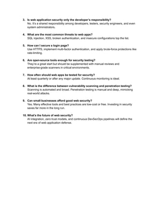 3.​ Is web application security only the developer’s responsibility?​
No. It’s a shared responsibility among developers, testers, security engineers, and even
system administrators.​
4.​ What are the most common threats to web apps?​
SQL injection, XSS, broken authentication, and insecure configurations top the list.​
5.​ How can I secure a login page?​
Use HTTPS, implement multi-factor authentication, and apply brute-force protections like
rate-limiting.​
6.​ Are open-source tools enough for security testing?​
They’re a great start but should be supplemented with manual reviews and
enterprise-grade scanners in critical environments.​
7.​ How often should web apps be tested for security?​
At least quarterly or after any major update. Continuous monitoring is ideal.​
8.​ What is the difference between vulnerability scanning and penetration testing?​
Scanning is automated and broad. Penetration testing is manual and deep, mimicking
real-world attacks.​
9.​ Can small businesses afford good web security?​
Yes. Many effective tools and best practices are low-cost or free. Investing in security
saves far more in the long run.​
10.​What’s the future of web security?​
AI integration, zero trust models, and continuous DevSecOps pipelines will define the
next era of web application defense.​
 