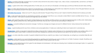  Zamzar -a powerful online file conversion tool. It converts various formats for documents, image, music, video, e-book, compressed files, cad formats. Just follow 4
easy steps to convert your files instantly.
 TokBox - a great online video chatting applications. For free users, you can chat up to 20 people. Just simply sign up,invite your friends and start video chatting.
 Moof - an online web streaming music online for your favorite music. It is like bringing your all favorite music rolled into one place. One of the great feature is you can
export your iTunes library and put it into web so you will never missed out your favorite tune.
 ESET Online Virus Scanner - deep scan your PC using your web browser. The good thing is that you don’t need to install the software and it is always up to date.
 Bitlet - a web application that lets you download your torrents. Just upload .torrent file on your computer or direct Bitlet to torrent and Bitlet will do it for you -- in case
you do not know -- A Bit torrent is a protocol for large files over the Internet.
 icloud - web operating system over the web. It is like bringing your own desktop and files running in your web browser that includes an office suite, media player,
chat client, games, productivity tool, utility applications and more. Now you won’t worry that you are working in a different PC.
 Splashup - a powerful editing tool and photo manager. It will let you manage your images and save it in different format. Various features that are likely with
Photoshop.
 Wufoo - a great building tool for your forms, invitations and survey applications. It makes your collecting of data much easier and in customize way.
 Google Voice - makes a huge deal in international calling communication. It delivers various features such as voicemail transcription, one number calling, sms to
email, block callers, screen callers, conference call and more. Bringing your all phone into your gmail account given that you are in US and Canada.
 Movavi - an online video files converter. It supports multiple formats that you need for your videos. In just 3 simple step, you will get your converted video file and
watch.
 HootSuite - a web apps for your social networking experience. Updating and monitoring your social activities such as Twitter, Facebook, LinkedIn, WordPress and
Ping.fm will be easy.It is also good for businesses that tracks statistics of their business over the web.
 Balsamiq - a web wireframing tool that is great for web designer and developers. It will make your drawing more in detailed and rearrange it easily. It is a great tool
to collaborate your team work.
For this Source Link : http://depts.alverno.edu/cil/basic/webapps/webappexamples.html
 