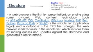 - A web browser is the first tier (presentation), an engine using
some dynamic Web content technology (such
as ASP,ASP.NET, CGI, ColdFusion, JSP/Java, Node.js, PHP, Perl,
Python, Ruby on Rails or Struts2) is the middle tier (application
logic), and a database is the third tier (storage). The web
browser sends requests to the middle tier, which services them
by making queries and updates against the database and
generates a user interface.
-Structure
Structure Noun
a thing constructed; a
complex entity constructed of
many parts
 