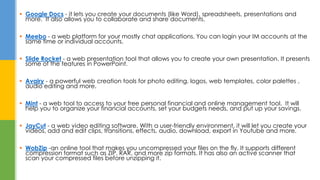  Google Docs - it lets you create your documents (like Word), spreadsheets, presentations and
more. It also allows you to collaborate and share documents.
 Meebo - a web platform for your mostly chat applications. You can login your IM accounts at the
same time or individual accounts.
 Slide Rocket - a web presentation tool that allows you to create your own presentation. It presents
some of the features in PowerPoint.
 Avairy - a powerful web creation tools for photo editing, logos, web templates, color palettes ,
audio editing and more.
 Mint - a web tool to access to your free personal financial and online management tool. It will
help you to organize your financial accounts, set your budgets needs, and put up your savings.
 JayCut - a web video editing software. With a user-friendly environment, it will let you create your
videos, add and edit clips, transitions, effects, audio, download, export in Youtube and more.
 WobZip -an online tool that makes you uncompressed your files on the fly. It supports different
compression format such as ZIP, RAR, and more zip formats. It has also an active scanner that
scan your compressed files before unzipping it.
 