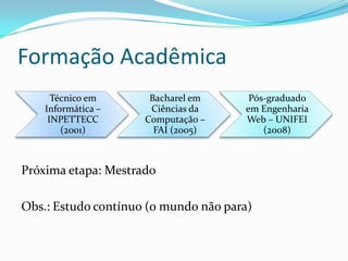 Formação Acadêmica
      Técnico em      Bacharel em      Pós-graduado
    Informática –     Ciências da     em Engenharia
     INPETTECC       Computação –     Web – UNIFEI
        (2001)         FAI (2005)         (2008)



Próxima etapa: Mestrado

Obs.: Estudo contínuo (o mundo não para)
 