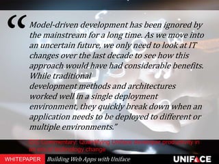 Model-driven development has been ignored by
the mainstream for a long time. As we move into
an uncertain future, we only need to look at IT
changes over the last decade to see how this
approach would have had considerable benefits.
While traditional
development methods and architectures
worked well in a single deployment
environment, they quickly break down when an
application needs to be deployed to different or
multiple environments.”
CIC Commentary: Quantifying Uniface developer productivity in
an era of technology change
WHITEPAPER Building Web Apps with Uniface
 