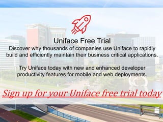 Sign up for your Uniface free trial today
Uniface Free Trial
Discover why thousands of companies use Uniface to rapidly
build and efficiently maintain their business critical applications.
Try Uniface today with new and enhanced developer
productivity features for mobile and web deployments.
 