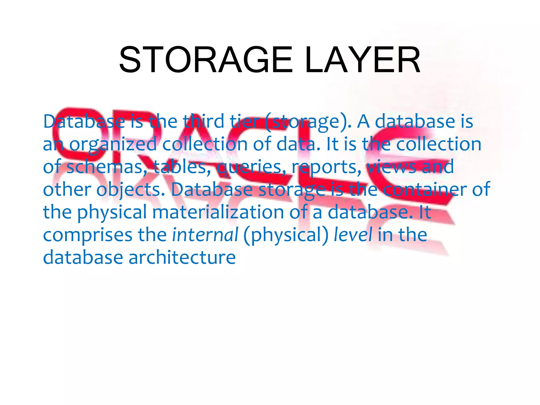 STORAGE LAYER
Database is the third tier (storage). A database is
an organized collection of data. It is the collection
of schemas, tables, queries, reports, views and
other objects. Database storage is the container of
the physical materialization of a database. It
comprises the internal (physical) level in the
database architecture
 