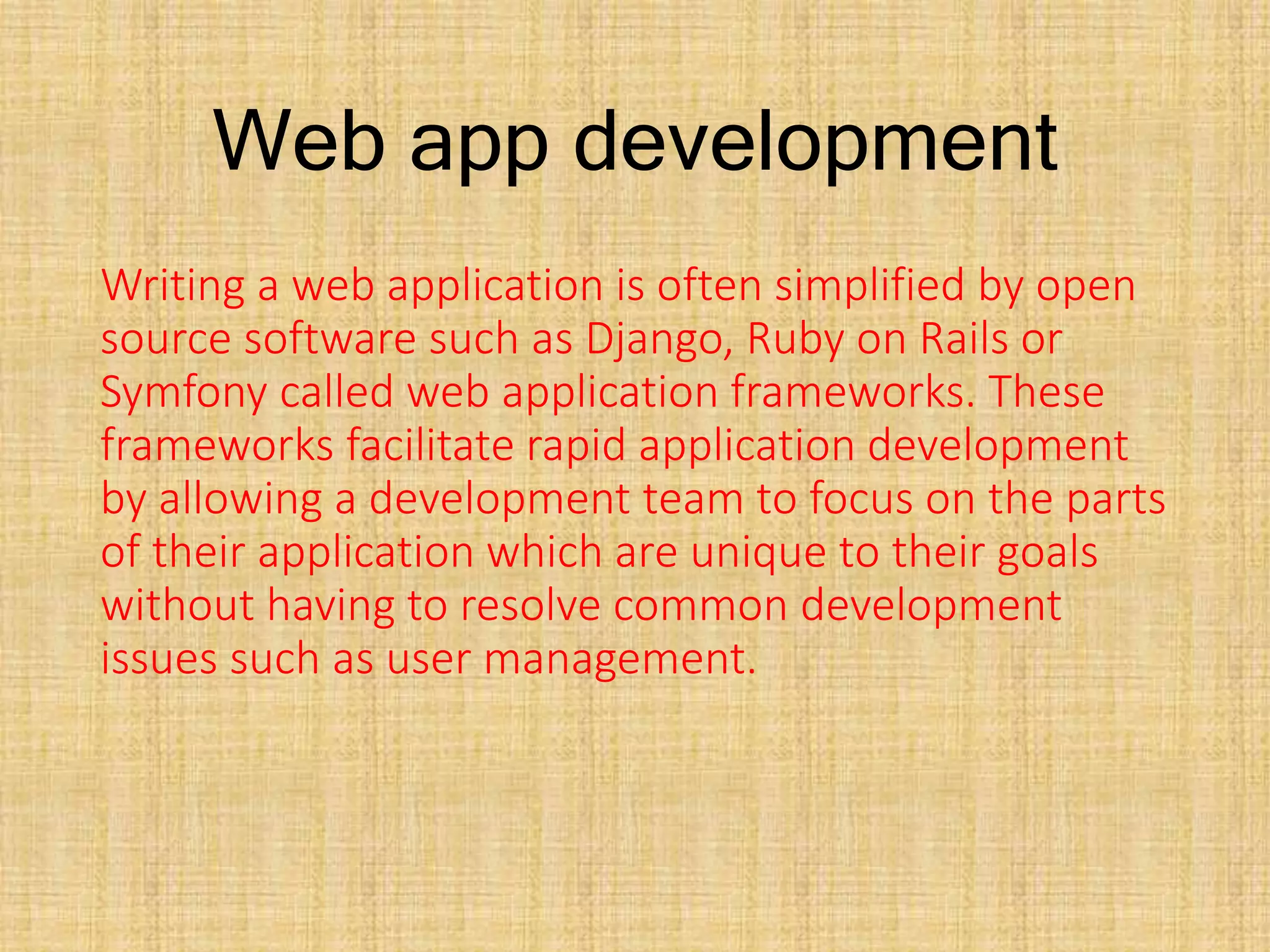 Web app development
Writing a web application is often simplified by open
source software such as Django, Ruby on Rails or
Symfony called web application frameworks. These
frameworks facilitate rapid application development
by allowing a development team to focus on the parts
of their application which are unique to their goals
without having to resolve common development
issues such as user management.
 