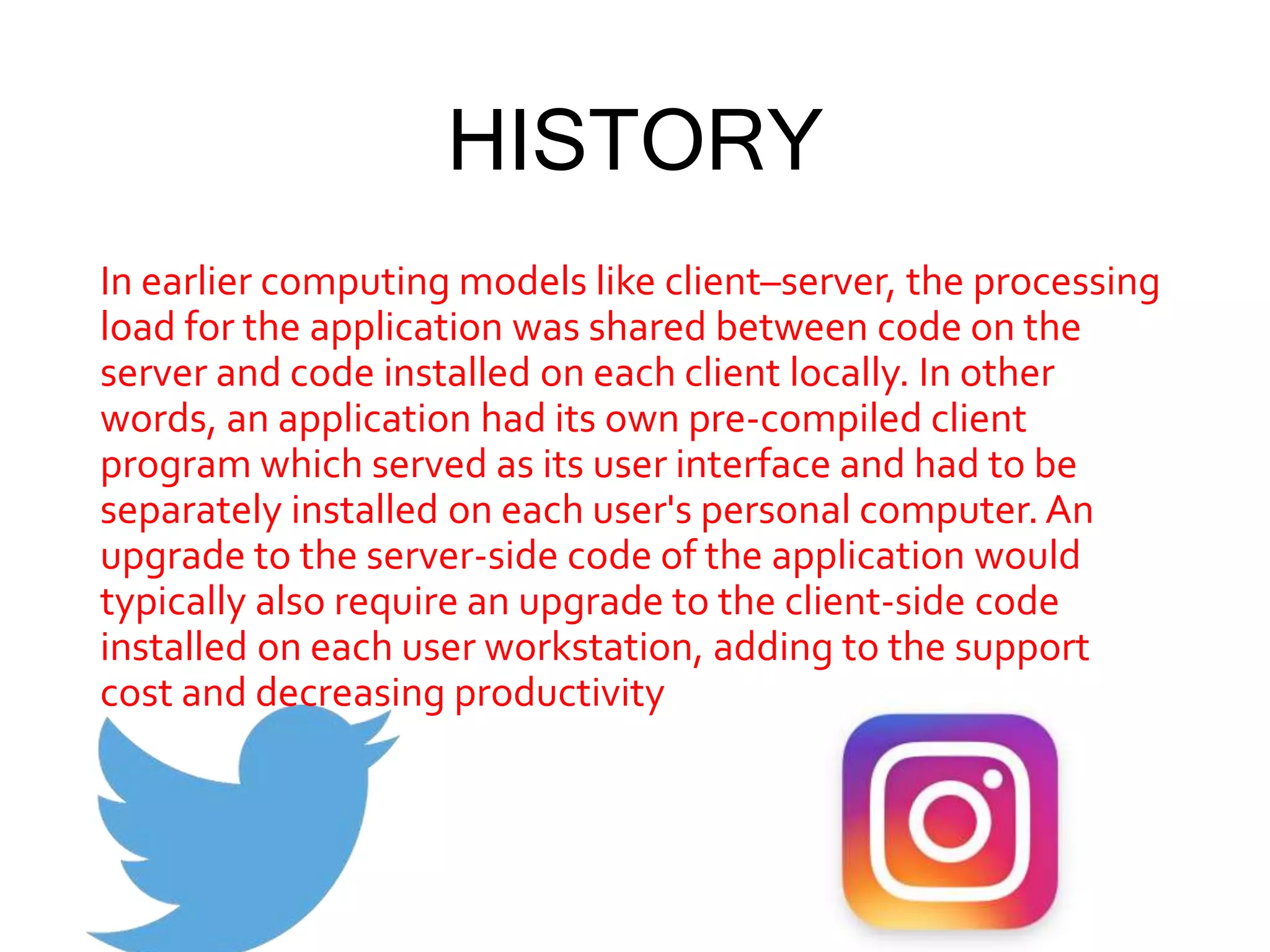 HISTORY
In earlier computing models like client–server, the processing
load for the application was shared between code on the
server and code installed on each client locally. In other
words, an application had its own pre-compiled client
program which served as its user interface and had to be
separately installed on each user's personal computer.An
upgrade to the server-side code of the application would
typically also require an upgrade to the client-side code
installed on each user workstation, adding to the support
cost and decreasing productivity
 